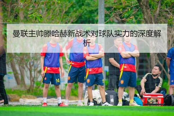 曼联主帅滕哈赫新战术对球队实力的深度解析